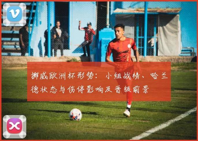 挪威欧洲杯形势：小组战绩、哈兰德状态与伤停影响及晋级前景