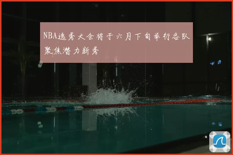 NBA选秀大会将于六月下旬举行各队聚焦潜力新秀