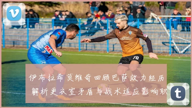 伊布拉希莫维奇回顾巴萨效力经历 解析更衣室矛盾与战术适应影响职业生涯