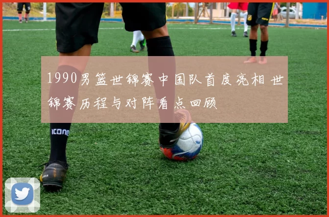 1990男篮世锦赛中国队首度亮相 世锦赛历程与对阵看点回顾