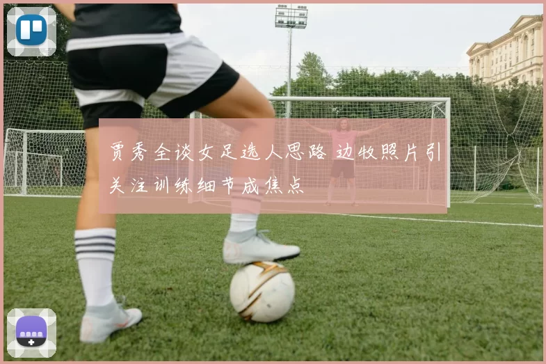 贾秀全谈女足选人思路 边牧照片引关注训练细节成焦点
