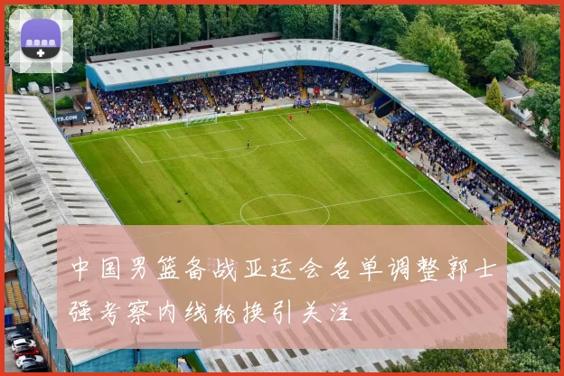 中国男篮备战亚运会名单调整郭士强考察内线轮换引关注