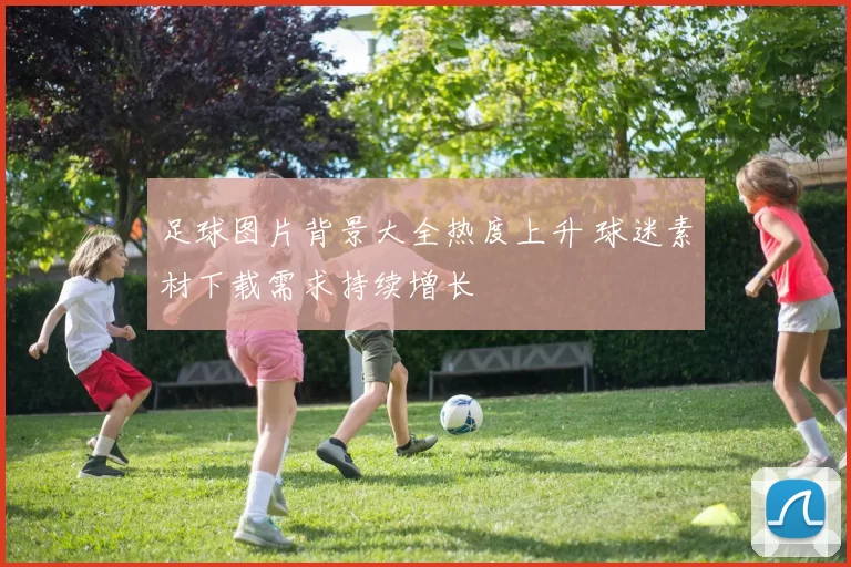 足球图片背景大全热度上升 球迷素材下载需求持续增长