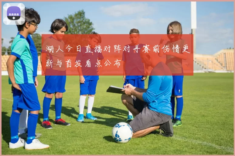 湖人今日直播对阵对手赛前伤情更新与首发看点公布