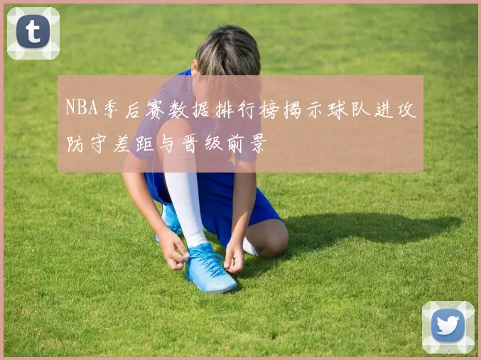 NBA季后赛数据排行榜揭示球队进攻防守差距与晋级前景