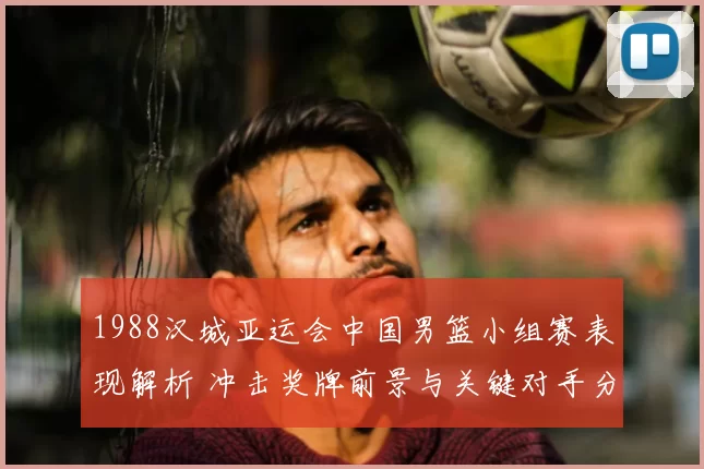 1988汉城亚运会中国男篮小组赛表现解析 冲击奖牌前景与关键对手分析