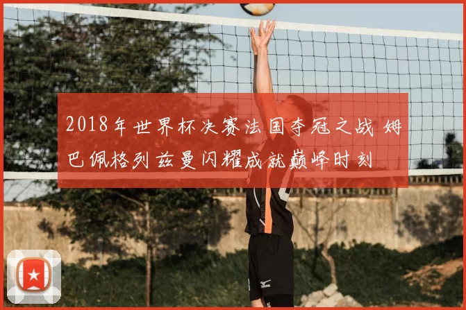 2018年世界杯决赛法国夺冠之战 姆巴佩格列兹曼闪耀成就巅峰时刻