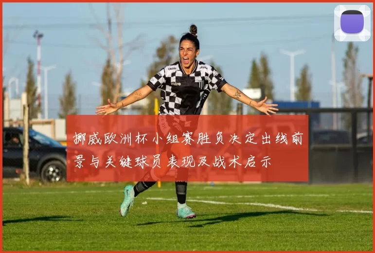 挪威欧洲杯小组赛胜负决定出线前景与关键球员表现及战术启示