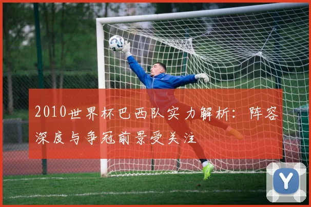 2010世界杯巴西队实力解析：阵容深度与争冠前景受关注